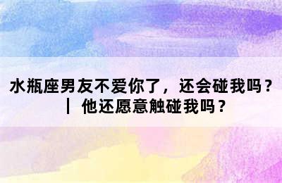 水瓶座男友不爱你了，还会碰我吗？ ｜ 他还愿意触碰我吗？